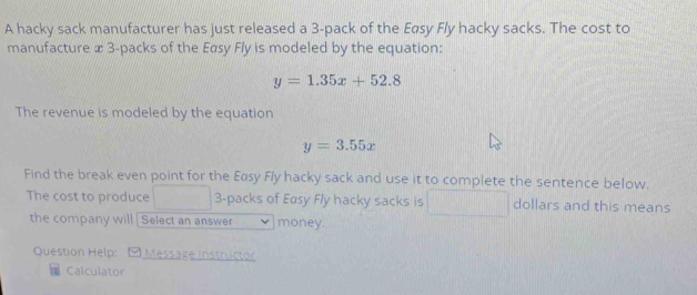 A hacky sack manufacturer has just released a 3 -pack of the Eøsy Fly hacky sacks. The cost to
manufacture x 3 -packs of the Easy Fly is modeled by the equation:
y=1.35x+52.8
The revenue is modeled by the equation
y=3.55x
Find the break even point for the Easy Fly hacky sack and use it to complete the sentence below.
The cost to produce 3 -packs of Easy Fly hacky sacks is dollars and this means
the company will Select an answer money.
Question Help: Messäge Instructor
Calculator