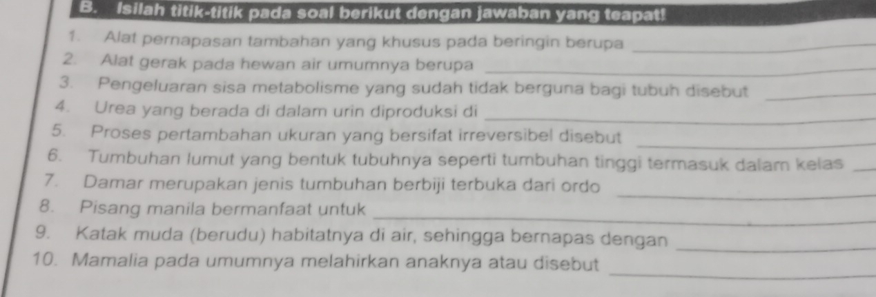 Isilah titik-titik pada soal berikut dengan jawaban yang teapat! 
1. Alat pernapasan tambahan yang khusus pada beringin berupa_ 
2. Alat gerak pada hewan air umumnya berupa_ 
3. Pengeluaran sisa metabolisme yang sudah tidak berguna bagi tubuh disebut_ 
4. Urea yang berada di dalam urin diproduksi di_ 
5. Proses pertambahan ukuran yang bersifat irreversibel disebut_ 
6. Tumbuhan Iumut yang bentuk tubuhnya seperti tumbuhan tinggi termasuk dalam kelas_ 
_ 
7. Damar merupakan jenis tumbuhan berbiji terbuka dari ordo 
_ 
8. Pisang manila bermanfaat untuk 
9. Katak muda (berudu) habitatnya di air, sehingga bernapas dengan_ 
_ 
10. Mamalia pada umumnya melahirkan anaknya atau disebut