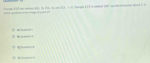 Triangle XYZ has vertices X(0,2), Y(4,4) ,and Z(3,-1). Triangle XYZ is rotated 180° counterclockwise about 2. In
which quadrant is the image of point X?
A) Quadrant I
B) Quadrant III
SQuadrant IIII
D) Quadrant IV