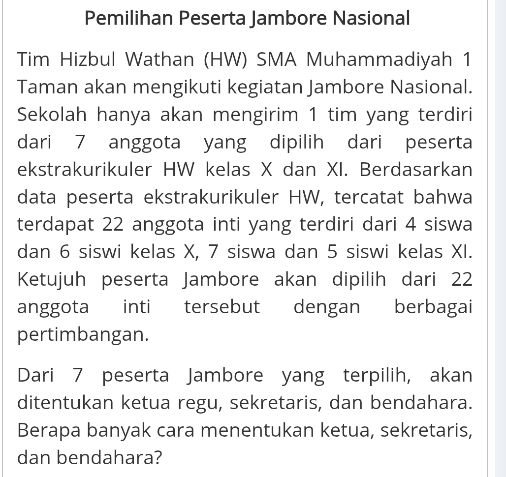 Pemilihan Peserta Jambore Nasional 
Tim Hizbul Wathan (HW) SMA Muhammadiyah 1 
Taman akan mengikuti kegiatan Jambore Nasional. 
Sekolah hanya akan mengirim 1 tim yang terdiri 
dari 7 anggota yang dipilih dari peserta 
ekstrakurikuler HW kelas X dan XI. Berdasarkan 
data peserta ekstrakurikuler HW, tercatat bahwa 
terdapat 22 anggota inti yang terdiri dari 4 siswa 
dan 6 siswi kelas X, 7 siswa dan 5 siswi kelas XI. 
Ketujuh peserta Jambore akan dipilih dari 22
anggota inti tersebut dengan berbagai 
pertimbangan. 
Dari 7 peserta Jambore yang terpilih, akan 
ditentukan ketua regu, sekretaris, dan bendahara. 
Berapa banyak cara menentukan ketua, sekretaris, 
dan bendahara?