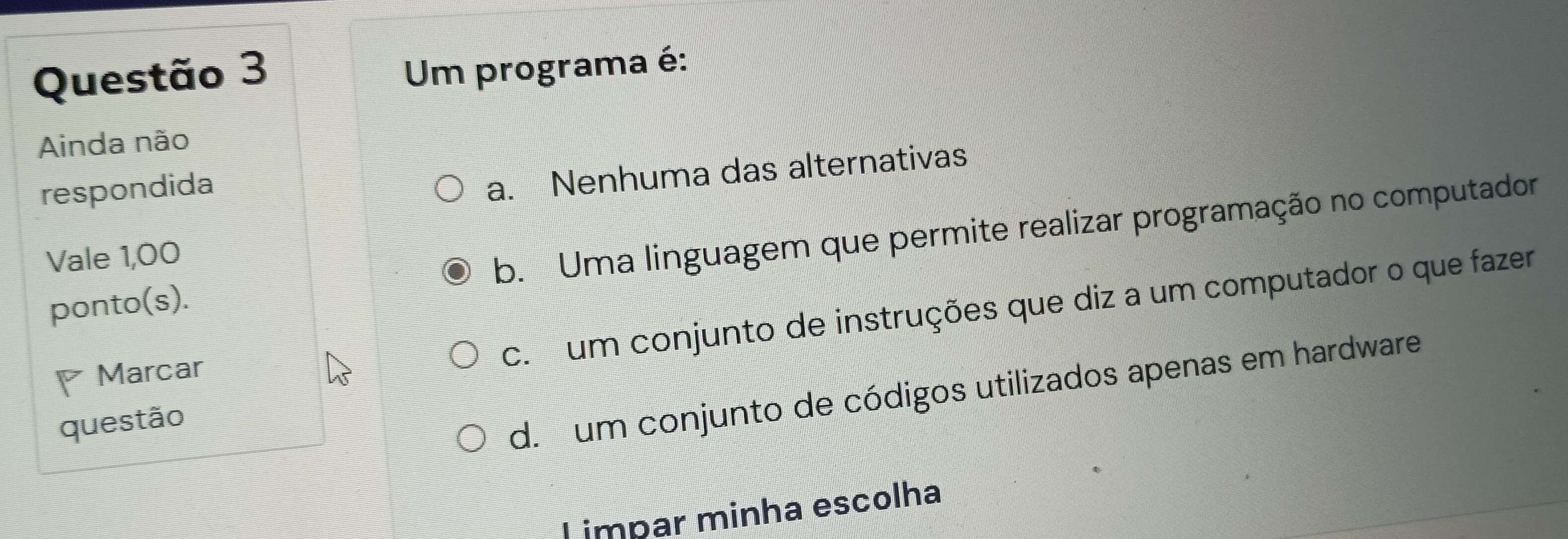 Um programa é:
Ainda não
respondida
a. Nenhuma das alternativas
ponto(s). b. Uma linguagem que permite realizar programação no computador
Vale 1,00
Marcar
c. um conjunto de instruções que diz a um computador o que fazer
questão
d. um conjunto de códigos utilizados apenas em hardware
L impar minha escolha