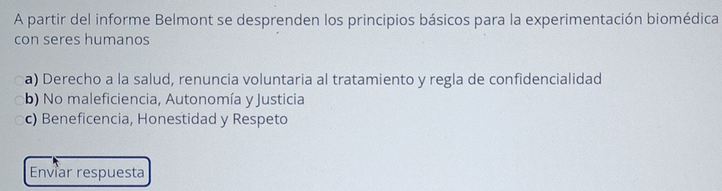 A partir del informe Belmont se desprenden los principios básicos para la experimentación biomédica
con seres humanos
a) Derecho a la salud, renuncia voluntaria al tratamiento y regla de confidencialidad
b) No maleficiencia, Autonomía y Justicia
c) Beneficencia, Honestidad y Respeto
Enviar respuesta