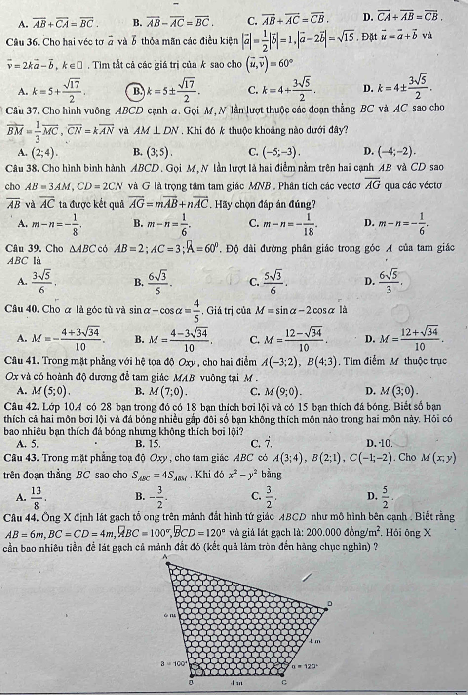 A. overline AB+overline CA=overline BC. B. vector AB-vector AC=vector BC. C. vector AB+vector AC=vector CB. D. overline CA+overline AB=overline CB.
Câu 36. Cho hai véc tơ vector a và vector b thỏa mãn các điều kiện |vector a|= 1/2 |vector b|=1,|vector a-2vector b|=sqrt(15). Đặt vector u=vector a+vector b và
vector v=2kvector a-vector b,k∈ □. Tìm tất cả các giá trị của k sao cho (vector u,vector v)=60°
A. k=5+ sqrt(17)/2 . B. k=5±  sqrt(17)/2 . C. k=4+ 3sqrt(5)/2 . D. k=4±  3sqrt(5)/2 .
Câu 37. Cho hình vuông ABCD cạnh a. Gọi M, N lần lượt thuộc các đoạn thẳng BC và AC sao cho
overline BM= 1/3 overline MC,overline CN=koverline AN và AM⊥ DN. Khi đó k thuộc khoảng nào dưới đây?
A. (2;4). B. (3;5). C. (-5;-3). D. (-4;-2).
Câu 38. Cho hình bình hành ABCD. Gọi M, N lần lượt là hai điểm nằm trên hai cạnh AB và CD sao
cho AB=3AM,CD=2CN và G là trọng tâm tam giác MNB . Phân tích các vectơ overline AG qua các véctơ
overline AB và vector AC ta được kết quả vector AG=mvector AB+nvector AC. Hãy chọn đáp án đúng?
A. m-n=- 1/8 . B. m-n= 1/6 . C. m-n=- 1/18 . D. m-n=- 1/6 .
Câu 39. Cho △ ABC có AB=2;AC=3;A=60°. Độ dài đường phân giác trong góc A của tam giác
ABC là
A.  3sqrt(5)/6 . B.  6sqrt(3)/5 .  5sqrt(3)/6 .  6sqrt(5)/3 .
C.
D.
Câu 40. Cho ơ là góc tù và sin alpha -cos alpha = 4/5 . Giá trị của M=sin alpha -2cos alpha 1 à
A. M=- (4+3sqrt(34))/10 . B. M= (4-3sqrt(34))/10 . C. M= (12-sqrt(34))/10 . D. M= (12+sqrt(34))/10 .
Câu 41. Trong mặt phẳng với hệ tọa độ Oxy , cho hai điểm A(-3;2),B(4;3).  Tìm điểm M thuộc trục
Ox và có hoành độ dương để tam giác MAB vuông tại M .
A. M(5;0). B. M(7;0). C. M(9;0). D. M(3;0).
Câu 42. Lớp 104 có 28 bạn trong đó có 18 bạn thích bơi lội và có 15 bạn thích đá bóng. Biết số bạn
thích cả hai môn bơi lội và đá bóng nhiều gấp đôi số bạn không thích môn nào trong hai môn này. Hỏi có
bao nhiêu bạn thích đá bóng nhưng không thích bơi lội?
A. 5. B. 15. c. i. D. ·10.
Câu 43. Trong mặt phẳng toạ độ Oxy, cho tam giác ABC có A(3;4),B(2;1),C(-1;-2). Cho M(x;y)
trên đoạn thẳng BC sao cho S_ABC=4S_ABM. Khi đó x^2-y^2 bằng
A.  13/8 . - 3/2 .  3/2 . D.  5/2 .
B.
C.
Câu 44. Ông X định lát gạch tổ ong trên mảnh đất hình tứ giác ABCD như mô hình bên cạnh . Biết rằng
AB=6m,BC=CD=4m,widehat ABC=100°,widehat BCD=120° và giá lát gạch là: 200.000dhat ong/m^2. Hỏi ông X
cần bao nhiêu tiền để lát gạch cả mảnh đất đó (kết quả làm tròn đến hàng chục nghìn) ?