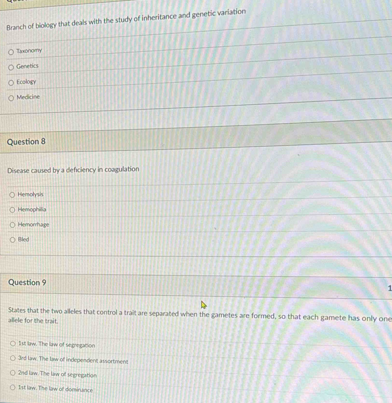 Branch of biology that deals with the study of inheritance and genetic variation
Taxonomy
Genetics
Ecology
Medicine
Question 8
Disease caused by a defciency in coagulation
Hemolysis
Hemophilia
Hemorrhage
Bled
Question 9
1
States that the two alleles that control a trait are separated when the gametes are formed, so that each gamete has only one
allele for the trait.
1st law. The law of segregation
3rd law. The law of independent assortment
2nd law. The law of segregation
1st law. The law of dominance