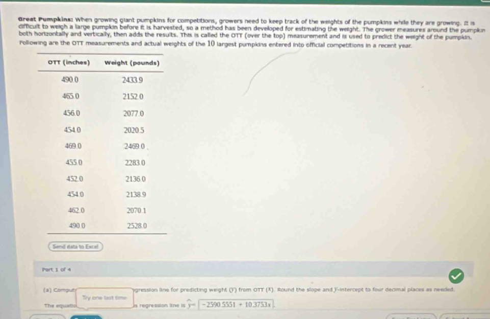 Great Pumpkins: When growing giant pumpkins for competitions, growers need to keep track of the weights of the pumpkins while they are growing. It is 
difficult to weigh a large pumpkin before it is harvested, so a method has been developed for estimating the weight. The grower measures around the pumpkin 
both horizontally and vertically, then adds the results. This is called the OTT (over the top) measurement and is used to predict the weight of the pumpkin. 
Following are the OTT measurements and actual weights of the 10 largest pumpkins entered into official competitions in a recent year. 
Send data to Excel 
Part 1 of 4 
(a) Comput agression line for predicting weight (V) from OTT (X). Round the slope and V -intercept to four decimal places as needed. 
Try one last time 
The equatto s regression ltne is widehat y=-2590.5551+10.3753x