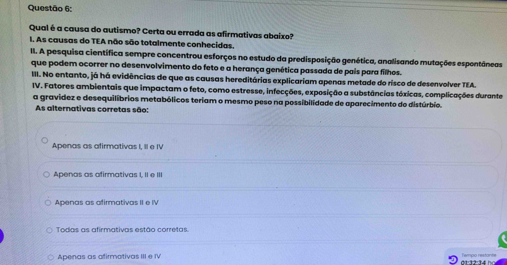 Qual é a causa do autismo? Certa ou errada as afirmativas abaixo?
I. As causas do TEA não são totalmente conhecidas.
II. A pesquisa científica sempre concentrou esforços no estudo da predisposição genética, analisando mutações espontâneas
que podem ocorrer no desenvolvimento do feto e a herança genética passada de pais para filhos.
III. No entanto, já há evidências de que as causas hereditárias explicariam apenas metade do risco de desenvolver TEA.
IV. Fatores ambientais que impactam o feto, como estresse, infecções, exposição a substâncias tóxicas, complicações durante
a gravidez e desequilíbrios metabólicos teriam o mesmo peso na possibilidade de aparecimento do distúrbio.
As alternativas corretas são:
Apenas as afirmativas I, II e IV
Apenas as afirmativas I, II e III
Apenas as afirmativas II e IV
Todas as afirmativas estão corretas.
Apenas as afirmativas III e IV 01:32:34 họ Tempo restante