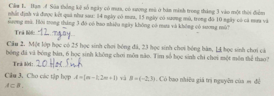 Bạn A Súa thống kê số ngày có mưa, có sương mù ở bản mình trong tháng 3 vào một thời điểm 
nhất định và được kết quả như sau: 14 ngày có mưa, 15 ngày có sương mù, trong đó 10 ngày có cả mưa và 
sương mù. Hỏi trong tháng 3 đó có bao nhiêu ngày không có mưa và không có sương mù? 
Trả lời:_ 
Câu 2. Một lớp học có 25 học sinh chơi bóng đá, 23 học sinh chơi bóng bàn, 14 học sinh chơi cả 
bóng đá và bóng bàn, 6 học sinh không chơi môn nào. Tìm số học sinh chi chơi một môn thể thao? 
Trā lời:_ 
Câu 3. Cho các tập hợp A=[m-1;2m+1) và B=(-2;3). Có bao nhiêu giá trị nguyên của m đề
A⊂ B.