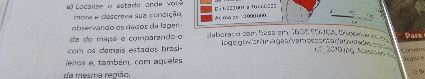 Localize o estado onde você 
mora e descreva sua condição, De5000001 a10000000
0 500
Acima de 10000000 1000
km
observando os dados da legen- 
da do mapa e comparando-o Elaborado com base em: IBGE EDUCA. Disponível em: http Para 
ibge.gov. b r/im ages/ vamos contar/atividades/populaca Convers 
com os demais estados brasi- 
uf_2010.jpg. Acess em: 17 
leiros e, também, com aqueles 
legas e 
da mesma região. 
) Br