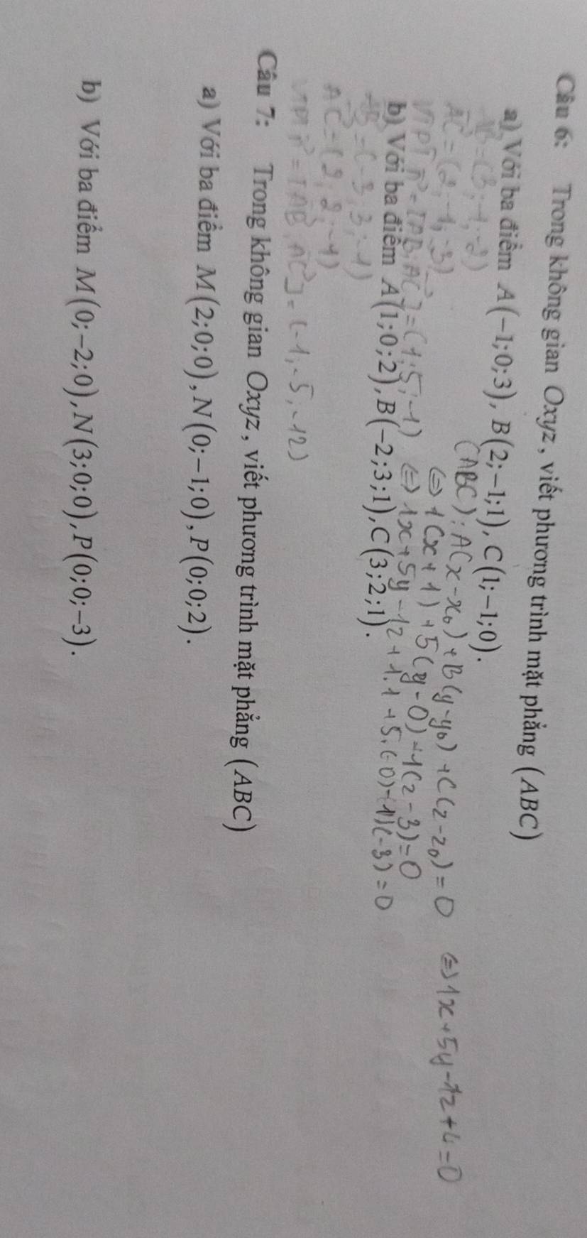 Trong không gian Oxyz, viết phương trình mặt phẳng (ABC) 
a) Với ba điểm A(-1;0;3), B(2;-1;1), C(1;-1;0). 
b) Với ba điểm A(1;0;2), B(-2;3;1), C(3;2;1). 
Câu 7: Trong không gian Oxyz , viết phương trình mặt phẳng (ABC) 
a) Với ba điểm M(2;0;0), N(0;-1;0), P(0;0;2). 
b) Với ba điểm M(0;-2;0), N(3;0;0), P(0;0;-3).