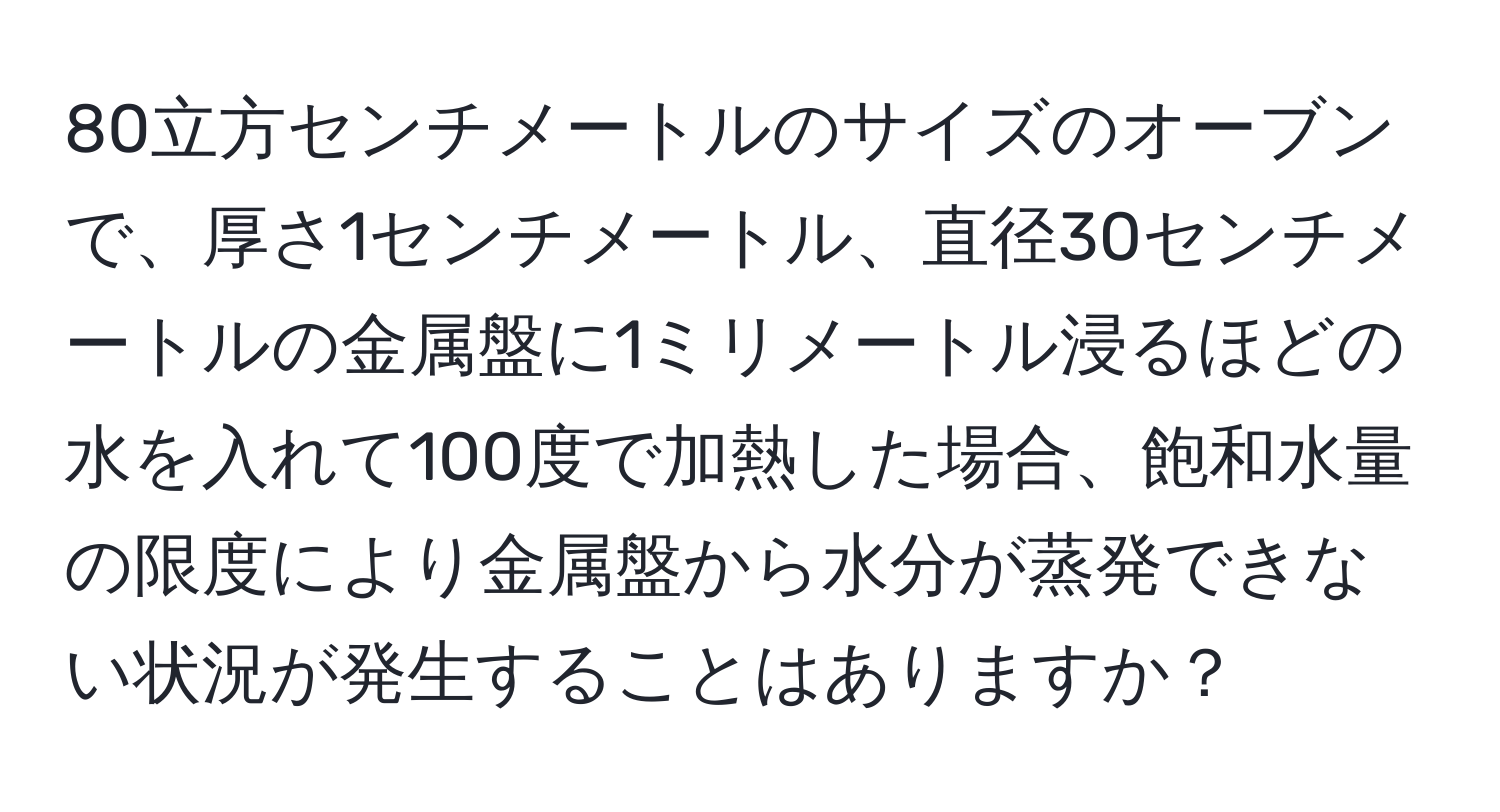 80立方センチメートルのサイズのオーブンで、厚さ1センチメートル、直径30センチメートルの金属盤に1ミリメートル浸るほどの水を入れて100度で加熱した場合、飽和水量の限度により金属盤から水分が蒸発できない状況が発生することはありますか？