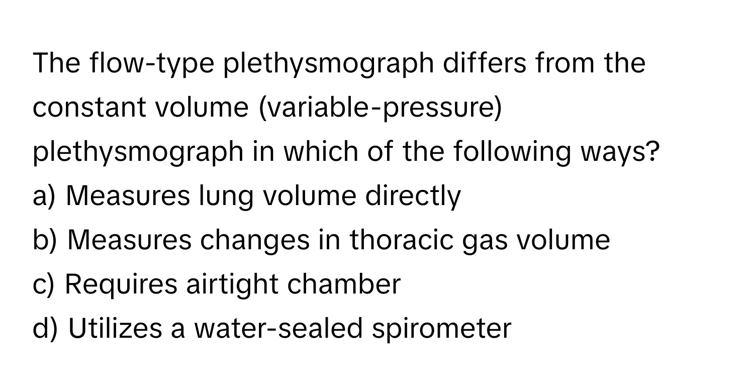 The flow-type plethysmograph differs from the constant volume (variable-pressure) plethysmograph in which of the following ways?

a) Measures lung volume directly 
b) Measures changes in thoracic gas volume 
c) Requires airtight chamber 
d) Utilizes a water-sealed spirometer