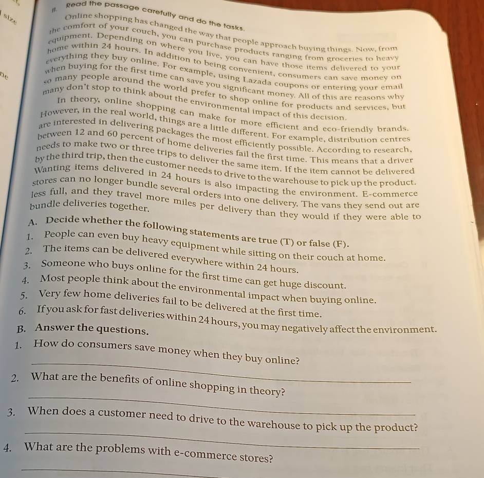 Read the passage carefully and do the tasks 
size 
Online shopping has changed the way that people approach buying things. Now, from 
the comfort of your couch, you can purchase products ranging from groceries to heav 
equipment. Depending on where you live, you can have those items delivered to your 
home within 24 hours. In addition to being convenient, consumers can save money on 
everything they buy online. For example, using Lazada coupons or entering your email 
when buying for the first time can save you significant money. All of this are reasons why 
ne so many people around the world prefer to shop online for products and services, but 
many don’t stop to think about the environmental impact of this decision 
In theory, online shopping can make for more efficient and eco-friendly brands. 
However, in the real world, things are a little different. For example, distribution centres 
are interested in delivering packages the most efficiently possible. According to research. 
between 12 and 60 percent of home deliveries fail the first time. This means that a driver 
needs to make two or three trips to deliver the same item. If the item cannot be delivered 
by the third trip, then the customer needs to drive to the warehouse to pick up the product 
Wanting items delivered in 24 hours is also impacting the environment. E-commerce 
stores can no longer bundle several orders into one delivery. The vans they send out are 
less full, and they travel more miles per delivery than they would if they were able to 
bundle deliveries together. 
A. Decide whether the following statements are true (T) or false (F). 
1. People can even buy heavy equipment while sitting on their couch at home. 
2. The items can be delivered everywhere within 24 hours. 
3. Someone who buys online for the first time can get huge discount. 
4. Most people think about the environmental impact when buying online. 
5. Very few home deliveries fail to be delivered at the first time. 
6. If you ask for fast deliveries within 24 hours, you may negatively affect the environment. 
B. Answer the questions. 
_ 
1. How do consumers save money when they buy online? 
_ 
2. What are the benefits of online shopping in theory? 
_ 
3. When does a customer need to drive to the warehouse to pick up the product? 
4. What are the problems with e-commerce stores? 
_