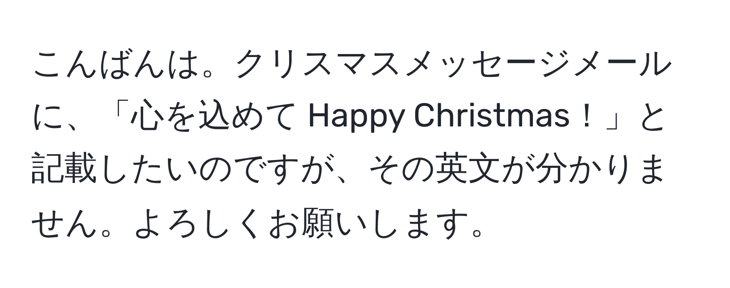 こんばんは。クリスマスメッセージメールに、「心を込めて Happy Christmas！」と記載したいのですが、その英文が分かりません。よろしくお願いします。