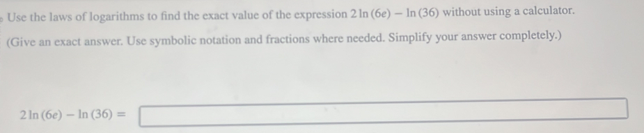 Use the laws of logarithms to find the exact value of the expression 2ln (6e) -ln (3 n (36) without using a calculator. 
(Give an exact answer. Use symbolic notation and fractions where needed. Simplify your answer completely.)
2ln (6e)-ln (36)=□