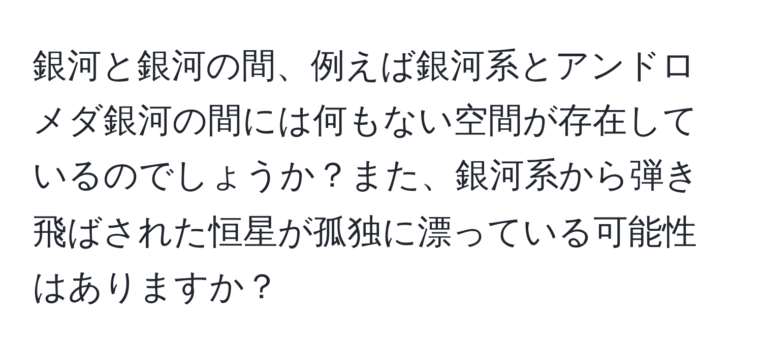 銀河と銀河の間、例えば銀河系とアンドロメダ銀河の間には何もない空間が存在しているのでしょうか？また、銀河系から弾き飛ばされた恒星が孤独に漂っている可能性はありますか？