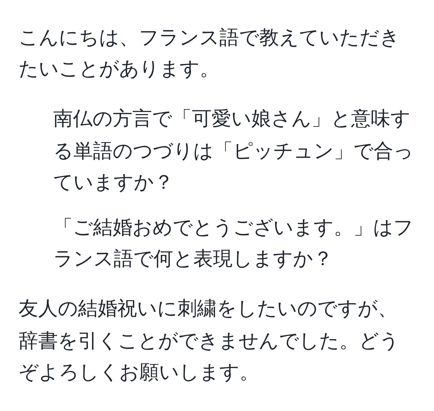 こんにちは、フランス語で教えていただきたいことがあります。  
1. 南仏の方言で「可愛い娘さん」と意味する単語のつづりは「ピッチュン」で合っていますか？  
2. 「ご結婚おめでとうございます。」はフランス語で何と表現しますか？  

友人の結婚祝いに刺繍をしたいのですが、辞書を引くことができませんでした。どうぞよろしくお願いします。