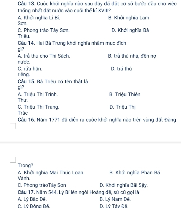 Cuộc khởi nghĩa nào sau đây đã đặt cơ sở bước đầu cho việc
thống nhất đất nước vào cuối thế kỉ XVIII?
A. Khởi nghĩa Lí Bí. B. Khởi nghĩa Lam
Sơn.
C. Phong trào Tây Sơn. D. Khởi nghĩa Bà
Triệu.
Câu 14. Hai Bà Trưng khởi nghĩa nhằm mục đích
gì?
A. trả thù cho Thi Sách. B. trả thù nhà, đền nợ
nước.
C. rửa hận. D. trả thù
riêng.
Câu 15. Bà Triệu có tên thật là
gì?
A. Triệu Thị Trinh. B. Triệu Thiên
Thư.
C. Triệu Thị Trang. D. Triệu Thị
Trắc
Câu 16. Năm 1771 đã diễn ra cuộc khởi nghĩa nào trên vùng đất Đàng
Trong?
A. Khởi nghĩa Mai Thúc Loan. B. Khởi nghĩa Phan Bá
Vành.
C. Phong tràoTây Sơn D. Khởi nghĩa Bãi Sậy.
Câu 17. Năm 544, Lý Bí lên ngôi Hoàng đế, sử cũ gọi là
A. Lý Bắc Đế. B. Lý Nam Đế.
C. Lý Đông Đế. D. Lý Tâv Đế.