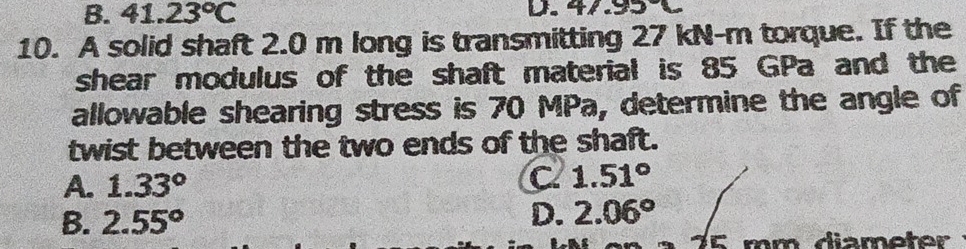 B. 41.23°C D. 47.95
10. A solid shaft 2.0 m long is transmitting 27 kN-m torque. If the
shear modulus of the shaft material is 85 GPa and the
allowable shearing stress is 70 MPa, determine the angle of
twist between the two ends of the shaft.
A. 1.33° C 1.51°
B. 2.55°
D. 2.06°
25 mm diameter