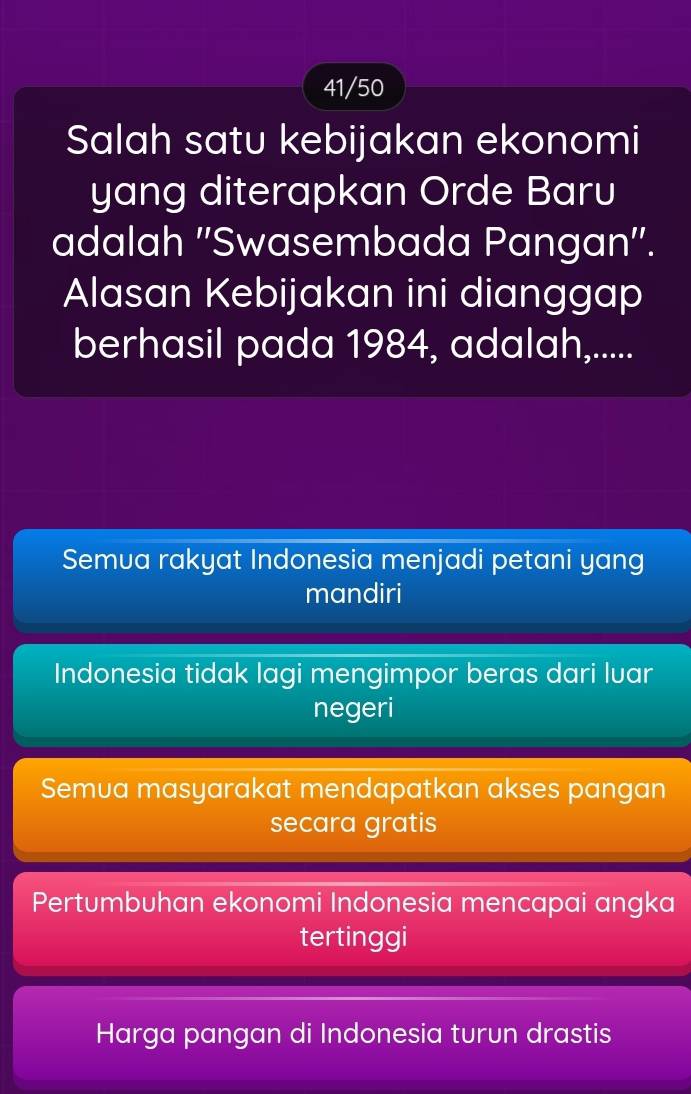 41/50
Salah satu kebijakan ekonomi
yang diterapkan Orde Baru
adalah ''Swasembada Pangan''.
Alasan Kebijakan ini dianggap
berhasil pada 1984, adalah,.....
Semua rakyat Indonesia menjadi petani yang
mandiri
Indonesia tidak lagi mengimpor beras dari luar
negeri
Semua masyarakat mendapatkan akses pangan
secara gratis
Pertumbuhan ekonomi Indonesia mencapai angka
tertinggi
Harga pangan di Indonesia turun drastis