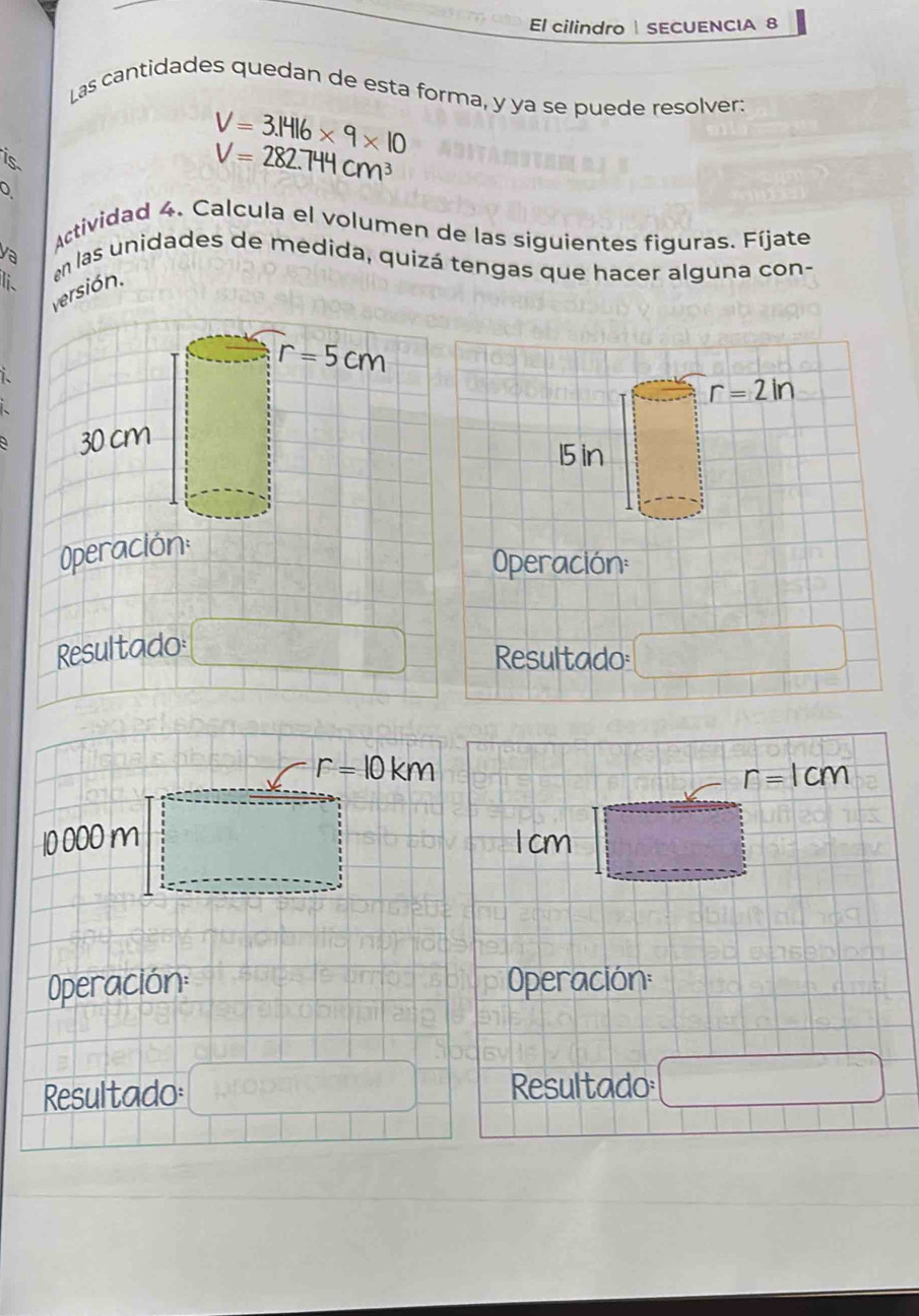 El cilindro  SECUENCIA 8
Las cantidades quedan de esta forma, y ya se puede resolver:
is
V=3.1416* 9* 10
V=282.744cm^3
Actividad 4. Calcula el volumen de las siguientes figuras. Fíjate
ya en las unidades de medida, quizá tengas que hacer alguna con-
Ii、
versión.
1.
O
Operación:
Resultado □ Resultado: □
r=10km
r=1cm
10 000 m 1 cm :_  □
Operación: Operación:
Resultado: Resultado frac ^circ  x_2+x_3x_□ 