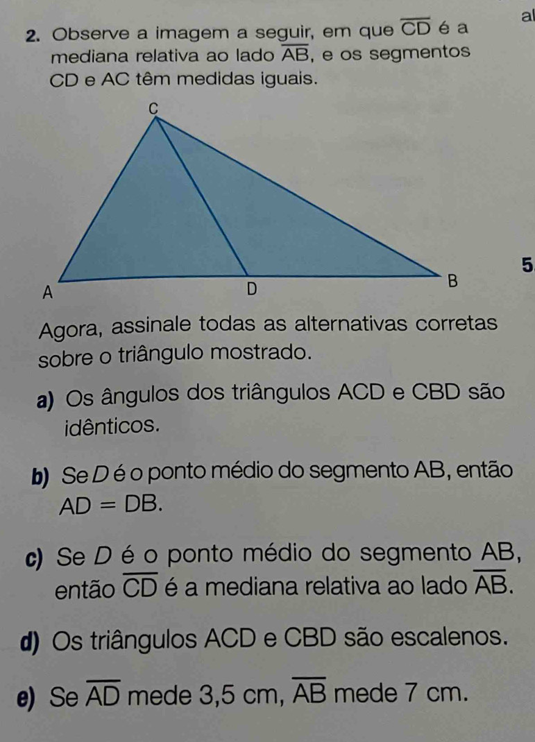 al
2. Observe a imagem a seguir, em que overline CD é a
mediana relativa ao lado overline AB , e os segmentos
CD e AC têm medidas iguais.
5
Agora, assinale todas as alternativas corretas
sobre o triângulo mostrado.
a) Os ângulos dos triângulos ACD e CBD são
idênticos.
b) Se D é o ponto médio do segmento AB, então
AD=DB.
c) Se D é o ponto médio do segmento AB,
então overline CD é a mediana relativa ao lado overline AB.
d) Os triângulos ACD e CBD são escalenos.
e) Se overline AD mede 3,5cm overline AB mede 7 cm.