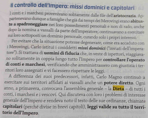 Il controllo dell’Impero: missi dominici e capitolari 
I conti e i marchesi provenivano solitamente dalle file dell’aristocrazia. Ap- 
partenevano dunque a famiglie che già dai tempi dei Merovingi erano abitua- 
te a spadroneggiare nei loro possedimenti personali e non di rado, anche 
dopo la nomina a vassalli da parte dell’imperatore, continuavano a esercitare 
sui loro sottoposti un dominio personale, curando solo i propri interessi. 
Per evitare che la situazione potesse degenerare, come era accaduto con 
i Merovingi, Carlo istituì i cosiddetti missi dominici (“inviati dell’impera- 
tore”). Si trattava di uomini di fiducia che, in veste di ispettori, viaggiava- 
no solitamente in coppia lungo tutto l’Impero per controllare l’operato 
di conti e marchesi, verificando che amministrassero con giustizia i ter- 
ritori loro assegnati e vi facessero rispettare le leggi. 
A differenza dei suoi predecessori, infatti, Carlo Magno continuò a 
esercitare sui territori affidati ai vassalli anche un potere diretto. Ogni 
anno, a primavera, convocava l’assemblea generale - la Dieta - di tutti i 
conti, i marchesi e i vescovi. Qui discuteva con loro i problemi di interesse 
generale dell’Impero e rendeva noto il testo delle sue ordinanze, chiamate 
capitolari (perché divise in brevi capitoli), leggi valide su tutto il terri- 
torio dell’Impero.