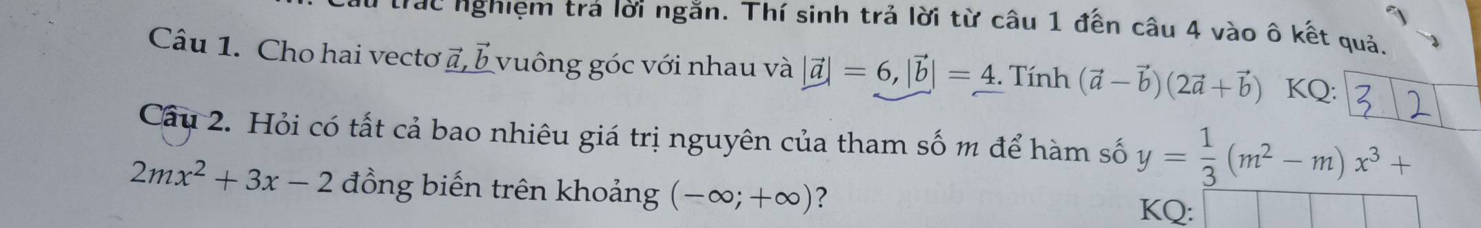 trác nghiệm trá lời ngăn. Thí sinh trả lời từ câu 1 đến câu 4 vào ô kết quả. 
Câu 1. Cho hai vectơ a, 5 vuông góc với nhau và |vector a|=6, |vector b|=4. Tính (vector a-vector b)(2vector a+vector b) KQ: 
Câu 2. Hỏi có tất cả bao nhiêu giá trị nguyên của tham số m để hàm số y= 1/3 (m^2-m)x^3+
2mx^2+3x-2 đồng biến trên khoảng (-∈fty ;+∈fty ) ? 
KQ: