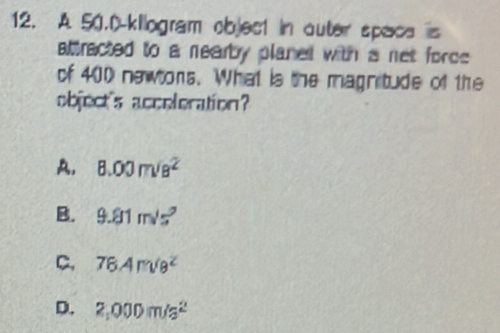 A 50.0-kilogram objec1 in outer space is
attracted to a nearby planed with a net force 
of 400 newtors. What is the magnitude of the
object's acceleration?
A. 8.00m/s^2
B. 9.81m/s^2
C, 76.4m/8^2
D. 2,000m/s^2