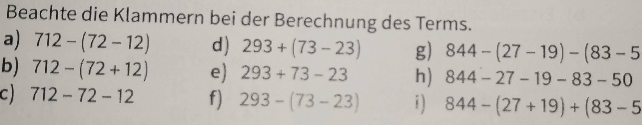 Beachte die Klammern bei der Berechnung des Terms. 
a) 712-(72-12) d) 293+(73-23)
g) 844-(27-19)-(83-5
b) 712-(72+12)
e) 293+73-23
h) 844-27-19-83-50
c) 712-72-12
f) 293-(73-23) 844-(27+19)+(83-5
i )