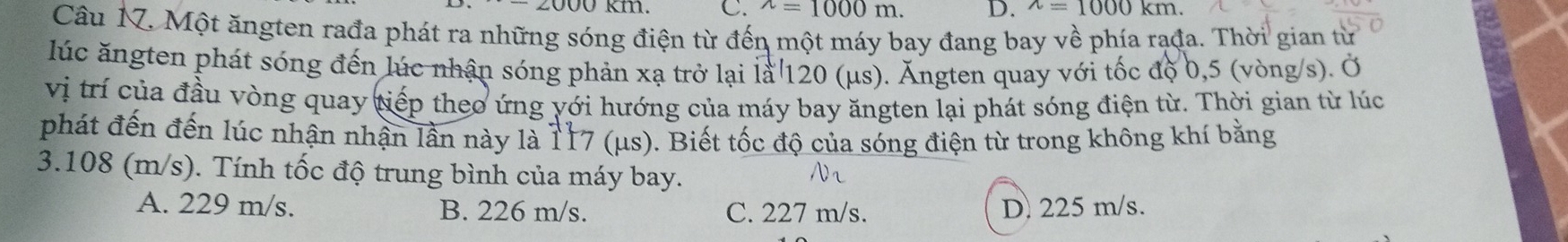 ^wedge =1000 D. wedge =1000km. 
Câu 17. Một ăngten rađa phát ra những sóng điện từ đến một máy bay đang bay về phía rạđa. Thời gian từ
lúc ăngten phát sóng đến lúc nhận sóng phản xạ trở lại là 120 (μs). Ăngten quay với tốc độ 0,5 (vòng/s). Ở
vị trí của đầu vòng quay tiếp theo ứng yới hướng của máy bay ăngten lại phát sóng điện từ. Thời gian từ lúc
phát đến đến lúc nhận nhận lần này là 117 (μs). Biết tốc độ của sóng điện từ trong không khí bằng
3.108 (m/s). Tính tốc độ trung bình của máy bay. Nr
A. 229 m/s. B. 226 m/s. C. 227 m/s. D. 225 m/s.