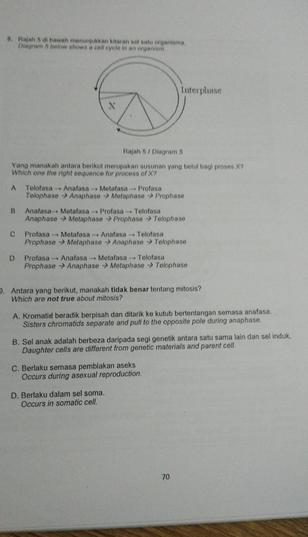 Rajah 5 di bawah menunjukkan kitaran sel satu organisma
Diagram 5 below shows a cell cycle in an organism
Rajah 5 / Diagram 5
Yang manakah antara berikut merupakan susunan yang betul bagi proses X?
Which one the right sequence for process of X?
A Telofasa → Anafasa → Metafasa → Profasa
Telophase → Anaphase → Metaphase → Prophase
B Anafasa→ Metafasa → Profasa → Telofasa
Anaphase → Metaphase → Prophase → Telophase
C Profasa → Metafasa → Anafasa → Telofasa
Prophase → Metaphase → Anaphase → Telophase
D Profasa → Anafasa → Metafasa → Telofasa
Prophase → Anaphase → Metaphase → Telophase
9、 Antara yang berikut, manakah tidak benar tentang mitosis?
Which are not true about mitosis?
A. Kromatid beradik berpisah dan ditarik ke kutub bertentangan semasa anafasa.
Sisters chromatids separate and pull to the opposite pole during anaphase.
B. Sel anak adalah berbeza daripada segi genetik antara satu sama lain dan sel induk.
Daughter cells are different from genetic materials and parent cell.
C. Berlaku semasa pembiakan aseks
Occurs during asexual reproduction.
D. Berlaku dalam sel soma.
Occurs in somatic cell.
70