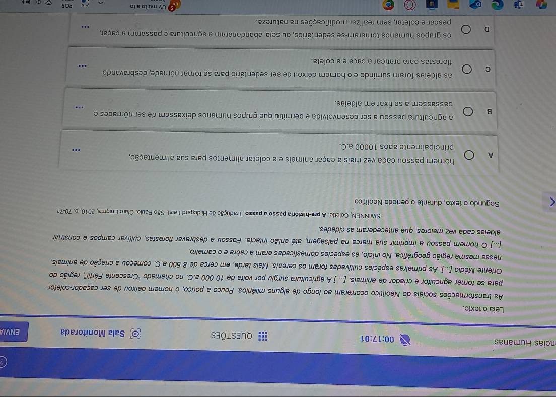 íncias Humanas 00:17:01 QUEstões ENVIA
Sala Monitorada
Leia o texto.
As transformações sociais do Neolítico ocorreram ao longo de alguns milênios. Pouco a pouco, o homem deixou de ser caçador-coletor
para se tornar agricultor e criador de animais. [....] A agricultura surgiu por volta de 10 000 a.C. no chamado "Crescente Fértil”, região do
Oriente Médio [...]. As primeiras espécies cultivadas foram os cereais. Mais tarde, em cerca de 8 500 a.C. começou a criação de animais,
nessa mesma região geográfica. No início, as espécies domesticadas eram a cabra e o carneiro.
[...] O homem passou a imprimir sua marca na paisagem, até então intacta. Passou a desbravar florestas, cultivar campos e construir
aldeias cada vez maiores, que antecederam as cidades.
SWINNEN, Colette. A pré-história passo a passo. Tradução de Hildegard Feist. São Paulo: Claro Enigma, 2010, p. 70-71
Segundo o texto, durante o período Neolítico
homem passou cada vez mais a caçar animais e a coletar alimentos para sua alimentação,
A
principalmente após 10000 a.C.
_
B
_
a agricultura passou a ser desenvolvida e permitiu que grupos humanos deixassem de ser nômades e
passassem a se fixar em aldeias.
as aldeias foram sumindo e o homem deixou de ser sedentário para se tornar nômade, desbravando
C
_
florestas para praticar a caça e a coleta.
os grupos humanos tornaram-se sedentários, ou seja, abandonaram a agricultura e passaram a caçar,
D
pescar e coletar, sem realizar modificações na natureza.
_
UV muito alto