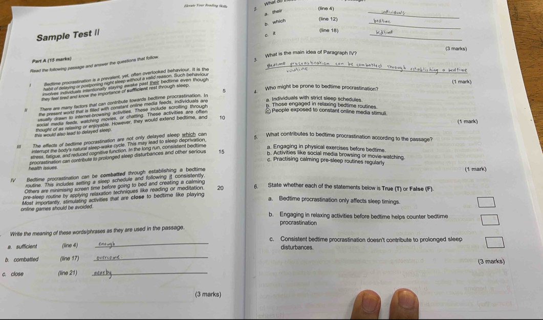 What đo
Eleeate Your Reading Skille 2. (line 4)
a. their
_
b. which (line 12)_
Sample Test I|
c. it
_
(line 18)
(3 marks)
What is the main idea of Paragraph IV?
Part A (15 marks)
Read the following passage and answer the questions that follow.
Bedtimo
Bedtime procrastination is a prevalent, yet, often overlooked behaviour. It is the
habit of delaying or postponing night sleep without a valid reason. Such benaviou
involves indiviquals intentionally staying awake past their bedtime even though
(1 mark)
5 4. Who might be prone to bedtime procrastination?
they feel tired and know the importance of sufficient rest through sleep.
a. Individuals with strict sleep schedules.
Il There are many factors that can contribute towards bedtime procrastination. In
the present world that is filled with constant online media feeds, individuals are
usually drawn to internet-browsing activities. These include scrolling through
b. Those engaged in relaxing bedtime routines.
social media feeds, watching movies, or chatting. These activities are ofter
c People exposed to constant online media stimuli.
(1 mark)
thought of as relaxing or enjoyable. However, they would extend bedtime, and 10
this would also lead to delayed sleep
The effects of bedtime procrastination are not only delayed sleep which can
5. What contributes to bedtime procrastination according to the passage?
interrupt the body's natural sleep-wake cycle. This may lead to sleep deprivation,
stress, fatigue, and reduced cognitive function. In the long run, consistent bedtime
a. Engaging in physical exercises before bedtime.
procrastination can contribute to prolonged sleep disturbances and other serious 15 b. Activities like social media browsing or movie-watching.
c. Practising calming pre-sleep routines regularly
health issues (1 mark)
IV Bedtime procrastination can be combatted through establishing a bedtime
routine. This includes setting a sleep schedule and following it consistently.
Others are minimising screen time before going to bed and creating a calming
pre-sleep routine by applying relaxation techniques like reading or meditation. 20 6. State whether each of the statements below is True (T) or False (F).
Most importantly, stimulating activities that are close to bedtime like playing
a. Bedtime procrastination only affects sleep timings.
online games should be avoided.
b. Engaging in relaxing activities before bedtime helps counter bedtime
procrastination
Write the meaning of these words/phrases as they are used in the passage.
_
c. Consistent bedtime procrastination doesn't contribute to prolonged sleep
a. sufficient (line 4) disturbances.
b. combatted (line 17)
_
(3 marks)
c. close (line 21)_
(3 marks)