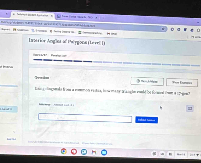 DeltaMath Student Application x Carwr Cluster Flipcards ! DEC x 
com/app/student/3704037/25564108/26b9b90713bad5b0365019eb3c8624c1 
Skyward Classroom E-Hallpass Destiny Discover Ho.... Desmos | Graphing... M Gmail 
All Bo 
Interior Angles of Polygons (Level 1) 
Score: 6/17 Penalty: 1 off 
of Interior 
Question Watch Video Show Examples 
Using diagonals from a common vertex, how many triangles could be formed from a 17 -gon? 
Answer Attempt 1 out of 2 
s (Level 1) 
Submit Answer 
Log Out Cooyright 62224 DeltaMathuran Al Rights Rrserved Poyacy Pulcy ( Tyms or Service 
US Nov 18 7:17