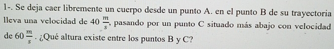 1-. Se deja caer libremente un cuerpo desde un punto A. en el punto B de su trayectoria 
lleva una velocidad de 40 m/s  , pasando por un punto C situado más abajo con velocidad 
de 60 m/s . ¿Qué altura existe entre los puntos B y C?