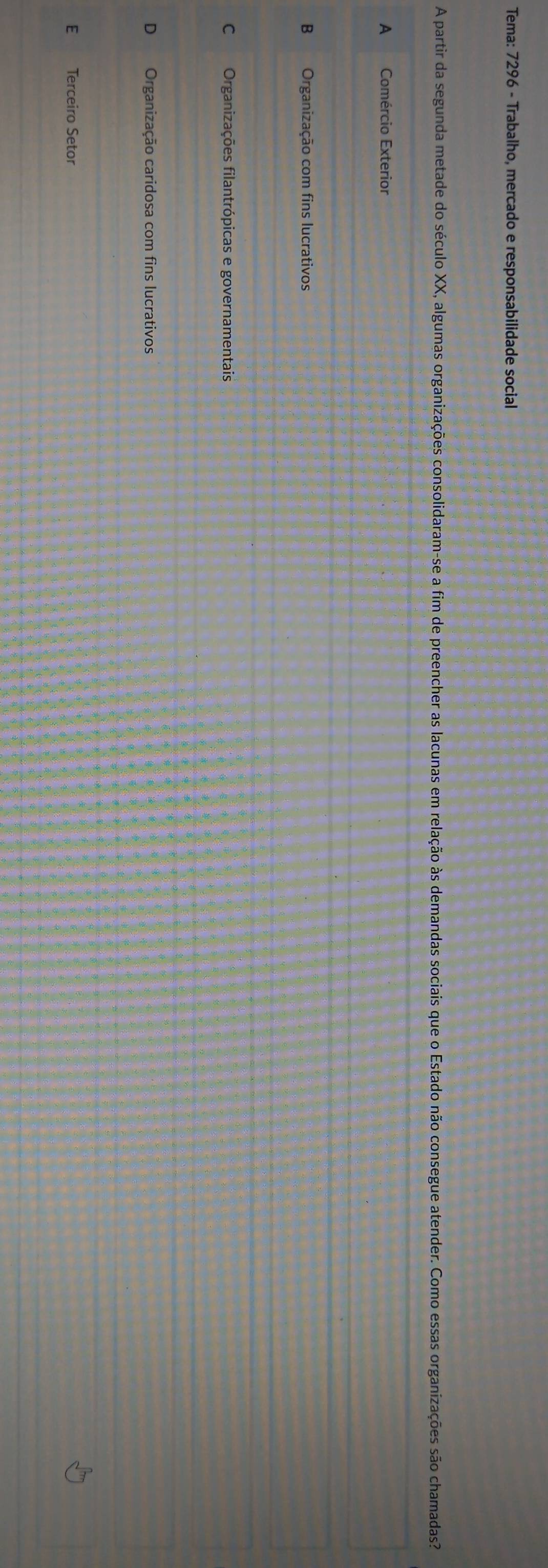 Tema: 7296 - Trabalho, mercado e responsabilidade social
A partir da segunda metade do século XX, algumas organizações consolidaram-se a fim de preencher as lacunas em relação às demandas sociais que o Estado não consegue atender. Como essas organizações são chamadas?
A Comércio Exterior
B Organização com fins lucrativos
C Organizações filantrópicas e governamentais
Organização caridosa com fins lucrativos
E Terceiro Setor
