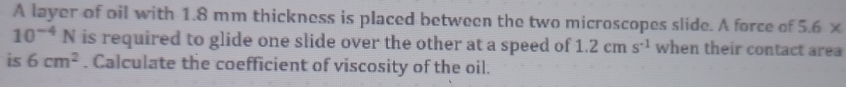 A layer of oil with 1.8 mm thickness is placed between the two microscopes slide. A force of 5.6*
10^(-4)N is required to glide one slide over the other at a speed of 1.2cms^(-1) when their contact area 
is 6cm^2. Calculate the coefficient of viscosity of the oil.