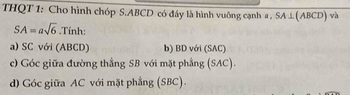 THQT 1: Cho hình chóp S. ABCD có đáy là hình vuông cạnh a , SA⊥( ABCD ) và
SA=asqrt(6).Tính: 
a) SC với (ABCD) b) BD với (SAC) 
c) Góc giữa đường thẳng SB với mặt phẳng (SAC). 
d) Góc giữa AC với mặt phẳng (SBC).