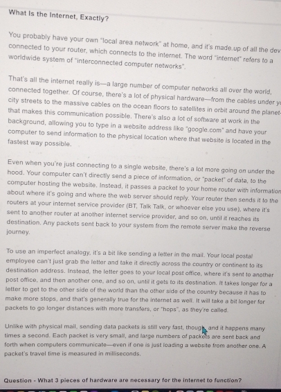 What is the Internet, Exactly?
You probably have your own “local area network" at home, and it’s made.up of all the dev
connected to your router, which connects to the internet. The word 'internet' refers to a
worldwide system of 'interconnected computer networks'.
That's all the internet really is—a large number of computer networks all over the world.
connected together. Of course, there's a lot of physical hardware—from the cables under y
city streets to the massive cables on the ocean floors to satellites in orbit around the planet
that makes this communication possible. There's also a lot of software at work in the
background, allowing you to type in a website address like "google.com" and have your
computer to send information to the physical location where that website is located in the
fastest way possible.
Even when you're just connecting to a single website, there's a lot more going on under the
hood. Your computer can't directly send a piece of information, or "packet" of data, to the
computer hosting the website. Instead, it passes a packet to your home router with information
about where it's going and where the web server should reply. Your router then sends it to the
routers at your internet service provider (BT, Talk Talk, or whoever else you use), where it's
sent to another router at another internet service provider, and so on, until it reaches its
destination. Any packets sent back to your system from the remote server make the reverse
journey.
To use an imperfect analogy, it's a bit like sending a letter in the mail. Your local postal
employee can't just grab the letter and take it directly across the country or continent to its
destination address. Instead, the letter goes to your local post office, where it's sent to another
post office, and then another one, and so on, until it gets to its destination. It takes longer for a
letter to get to the other side of the world than the other side of the country because it has to
make more stops, and that's generally true for the internet as well. It will take a bit longer for
packets to go longer distances with more transfers, or "hops", as they're called.
Unlike with physical mail, sending data packets is still very fast, though, and it happens many
times a second. Each packet is very small, and large numbers of packets are sent back and
forth when computers communicate—even if one is just loading a website from another one. A
packet's travel time is measured in milliseconds.
Question - What 3 pieces of hardware are necessary for the internet to function?