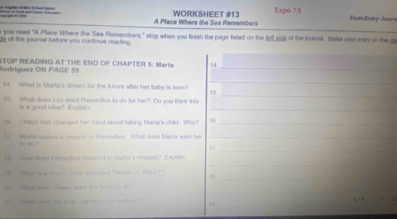 ams Angalra Onéhed School Cuárici 
any lighé in 2005 isseral Adult and Ceree Estocelion WORKSHEET #13 Expo 7A Dual-Entry Journ 
A Place Where the Sea Remembers 
you read “A Place Where the Sea Remembers,” stop when you finish the page listed on the feft side of the journal. Make your entry on the 
de of the journal before you continue reading. 
STOP READING AT THE END OF CHAPTER 5: Marta 14. 
Rodriguez ON PAGE 59 
_ 
_ 
14. What is Marta's dream for the future after her baby is bor? 15. 
15 What does Luz want Remedios to do for her? Do you think this 
_ 
is a good idea? Explain. 
_ 
16. Chayo has changed her mind about taking Marta's child. Why? 16._ 
17 Marta makes a request of Remedios. What does Marta want her_ 
to do? 
17_ 
1 How does Remedios respond to Marta's request? Explain. 
_ 
_ 
1 What is a brojo? (sse attached "Healer or Witch?") 18_ 
__ 
20： Wat does Chayo want the brujo to do? 
21 - What does the broo agreed to do instend 
4 / 4 
19_