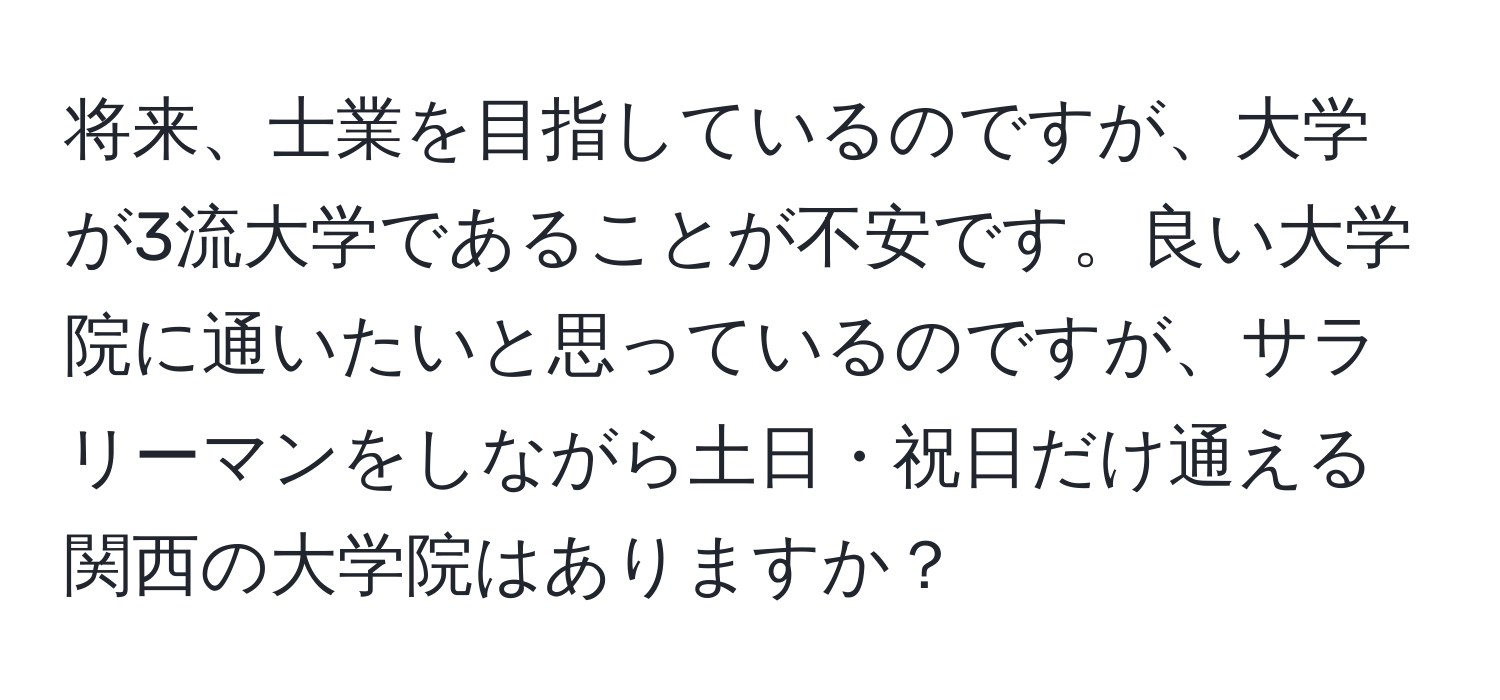 将来、士業を目指しているのですが、大学が3流大学であることが不安です。良い大学院に通いたいと思っているのですが、サラリーマンをしながら土日・祝日だけ通える関西の大学院はありますか？