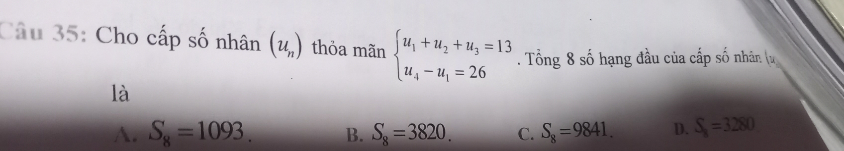 Cho cấp số nhân (u_n) thỏa mãn beginarrayl u_1+u_2+u_3=13 u_4-u_1=26endarray.. Tổng 8 số hạng đầu của cấp số nhân (u
là
A. S_8=1093. S_8=3820. C. S_8=9841. 
B.
D. S_8=3280