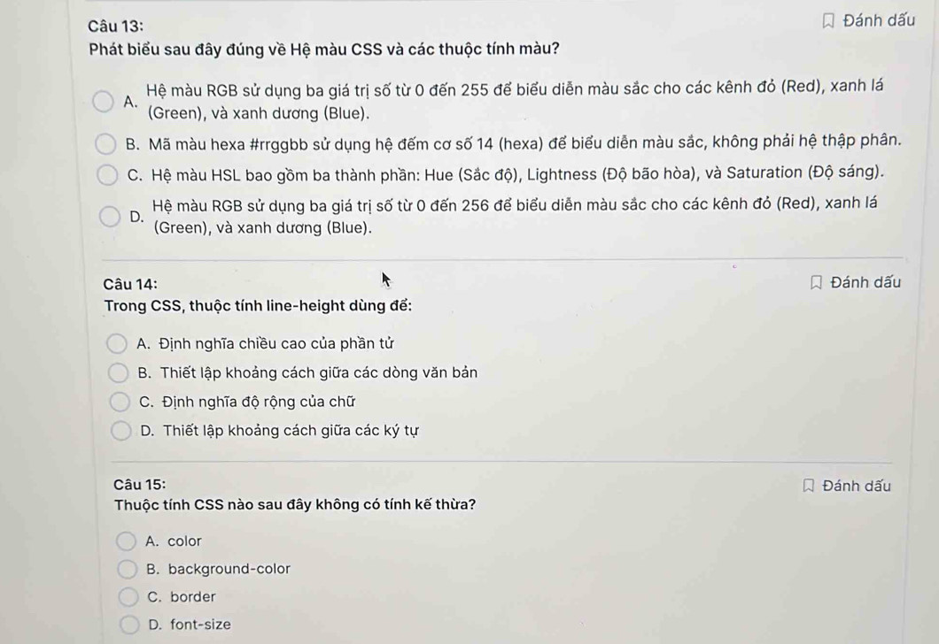 Đánh dấu
Phát biểu sau đây đúng về Hệ màu CSS và các thuộc tính màu?
A. Hệ màu RGB sử dụng ba giá trị số từ 0 đến 255 để biểu diễn màu sắc cho các kênh đỏ (Red), xanh lá
(Green), và xanh dương (Blue).
B. Mã màu hexa #rrggbb sử dụng hệ đếm cơ số 14 (hexa) để biểu diễn màu sắc, không phải hệ thập phân.
C. Hệ màu HSL bao gồm ba thành phần: Hue (Sắc độ), Lightness (Độ bão hòa), và Saturation (Độ sáng).
D. Hệ màu RGB sử dụng ba giá trị số từ 0 đến 256 để biểu diễn màu sắc cho các kênh đỏ (Red), xanh lá
(Green), và xanh dương (Blue).
Câu 14: Đánh dấu
Trong CSS, thuộc tính line-height dùng để:
A. Định nghĩa chiều cao của phần tử
B. Thiết lập khoảng cách giữa các dòng văn bản
C. Định nghĩa độ rộng của chữ
D. Thiết lập khoảng cách giữa các ký tự
Câu 15: Đánh dấu
Thuộc tính CSS nào sau đây không có tính kế thừa?
A. color
B. background-color
C. border
D. font-size