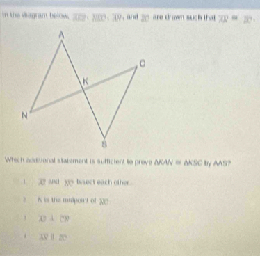 In the diagram below, overline AKP:80,overline AN , and  are drawn such that overline AN=overline AC
Which additional statement is sufficient to prove △ KAN≌ △ KBC by AAB?
overline AZ and __ bisect each other.
K is the midpoint of overline NC
overline AB⊥ overline CN
overline APparallel overline EC