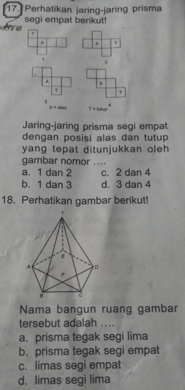 Perhatikan jaring-jaring prisma
segi empat berikut!
T
A A T
1
2
A A
T
T
3
A=alas T=tutup^4
Jaring-jaring prisma segi empat
dengan posisi alas dan tutup
yang tepat ditunjukkan oleh 
gambar nomor ....
a. 1 dan 2 c. 2 dan 4
b. 1 dan 3 d. 3 dan 4
18. Perhatikan gambar berikut!
Nama bangun ruang gambar
tersebut adalah ....
a. prisma tegak segi lima
b. prisma tegak segi empat
c. limas segi empat
d. limas segi lima