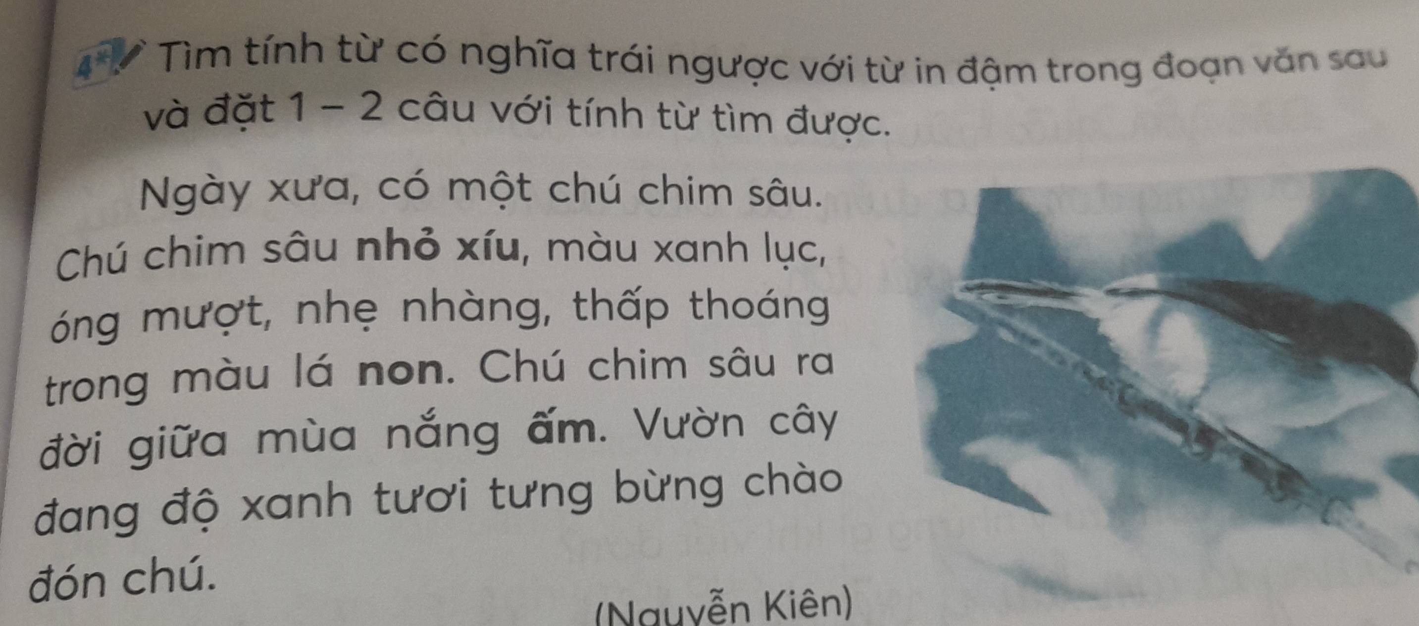 4V Tìm tính từ có nghĩa trái ngược với từ in đậm trong đoạn văn sau 
và đặt 1 - 2 câu với tính từ tìm được. 
Ngày xưa, có một chú chim sâu. 
Chú chim sâu nhỏ xíu, màu xanh lục, 
óng mượt, nhẹ nhàng, thấp thoáng 
trong màu lá non. Chú chim sâu ra 
đời giữa mùa nắng ấm. Vườn cây 
đang độ xanh tươi tưng bừng chào 
đón chú. 
(Nguyễn Kiên)