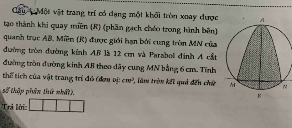 Một vật trang trí có dạng một khối tròn xoay được 
tạo thành khi quay miền (R) (phần gạch chéo trong hình bên) 
quanh trục AB. Miền (R) được giới hạn bởi cung tròn MN của 
đường tròn đường kính AB là 12 cm và Parabol đinh A cắt 
đường tròn đường kính AB theo dây cung MN bằng 6 cm. Tính 
thể tích của vật trang trí đó (đơn vị: cm^3 , làm tròn kết quả đến chữ 
số thập phân thứ nhất). 
Trả lời: