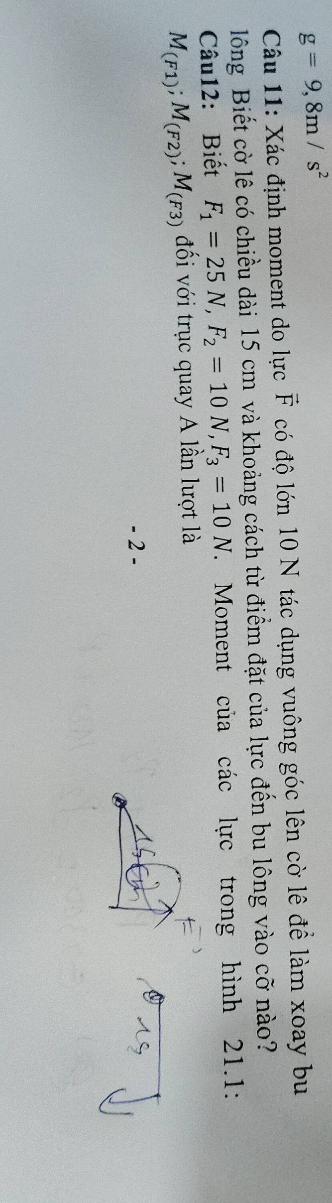 g=9,8m/s^2
Câu 11: Xác định moment do lực vector F có độ lớn 10 N tác dụng vuông góc lên cờ lê để làm xoay bu 
lông Biết cờ lê có chiều dài 15 cm và khoảng cách từ điểm đặt của lực đến bu lông vào cỡ nào? 
Câu12: Biết F_1=25N, F_2=10N, F_3=10N. Moment của các lực trong hình 21.1:
M_(F1); M_(F2); M_(F3) đối với trục quay A lần lượt là