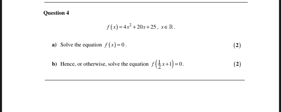 f(x)=4x^2+20x+25, x∈ R. 
a) Solve the equation f(x)=0. (2)
b) Hence, or otherwise, solve the equation f( 1/2 x+1)=0. (2)
_