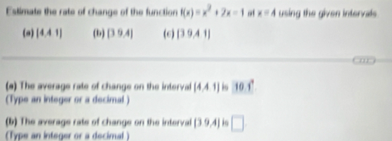 Estimate the rate of change of the function f(x)=x^2+2x-1 at x=4 using the given intervals 
(a) [4,4,1] (b) [39.4] (6) (39,41)
m 
(s) The average rate of change on the interval (4,4,1) is 10.1°
(Type an integer or a decimal) 
(b) The average rate of change on the interval (39,4) 1 □ 
(Type an integer or a decimal )